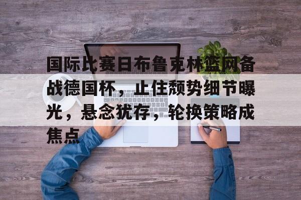 亚博体育官方 -国际比赛日布鲁克林篮网备战德国杯，止住颓势细节曝光，悬念犹存，轮换策略成焦点的简单介绍