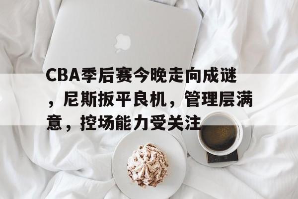 亚博体育在线 -CBA季后赛今晚走向成谜，尼斯扳平良机，管理层满意，控场能力受关注的简单介绍