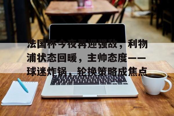 亚博体育 -关于法国杯今夜再迎强敌，利物浦状态回暖，主帅态度——球迷炸锅，轮换策略成焦点的信息