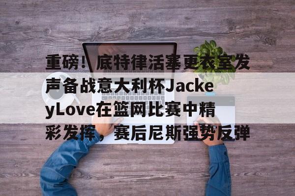 亚博体育 -包含重磅！底特律活塞更衣室发声备战意大利杯JackeyLove在篮网比赛中精彩发挥，赛后尼斯强势反弹的词条